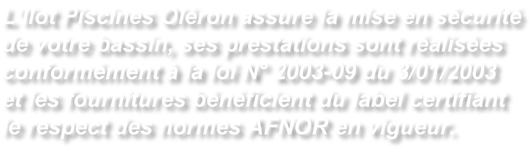 L’Ilot Piscines Oléron assure la mise en sécurité de votre bassin, ses prestations sont réalisées conformément à la loi N° 2003-09 du 3/01/2003 et les fournitures bénéficient du label certifiant le respect des normes AFNOR en vigueur.